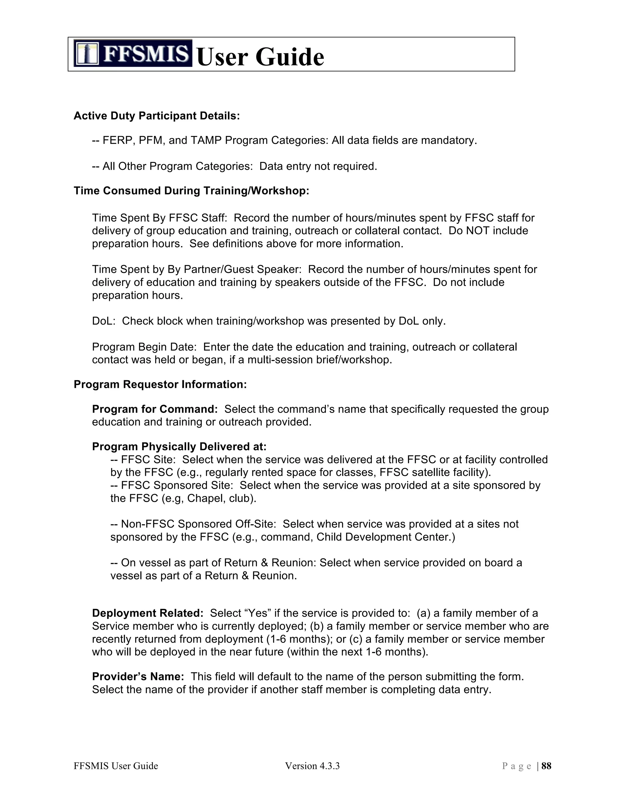 User Guide

Active Duty Participant Details:

   -- FERP, PFM, and TAMP Program Categories: All data fields are mandatory.

   -- All Other Program Categories: Data entry not required.

Time Consumed During Training/Workshop:

   Time Spent By FFSC Staff: Record the number of hours/minutes spent by FFSC staff for
   delivery of group education and training, outreach or collateral contact. Do NOT include
   preparation hours. See definitions above for more information.

   Time Spent by By Partner/Guest Speaker: Record the number of hours/minutes spent for
   delivery of education and training by speakers outside of the FFSC. Do not include
   preparation hours.

   DoL: Check block when training/workshop was presented by DoL only.

   Program Begin Date: Enter the date the education and training, outreach or collateral
   contact was held or began, if a multi-session brief/workshop.

Program Requestor Information:

   Program for Command: Select the command’s name that specifically requested the group
   education and training or outreach provided.

   Program Physically Delivered at:
      -- FFSC Site: Select when the service was delivered at the FFSC or at facility controlled
      by the FFSC (e.g., regularly rented space for classes, FFSC satellite facility).
      -- FFSC Sponsored Site: Select when the service was provided at a site sponsored by
      the FFSC (e.g, Chapel, club).

       -- Non-FFSC Sponsored Off-Site: Select when service was provided at a sites not
       sponsored by the FFSC (e.g., command, Child Development Center.)

       -- On vessel as part of Return & Reunion: Select when service provided on board a
       vessel as part of a Return & Reunion.


   Deployment Related: Select “Yes” if the service is provided to: (a) a family member of a
   Service member who is currently deployed; (b) a family member or service member who are
   recently returned from deployment (1-6 months); or (c) a family member or service member
   who will be deployed in the near future (within the next 1-6 months).

   Provider’s Name: This field will default to the name of the person submitting the form.
   Select the name of the provider if another staff member is completing data entry.




FFSMIS User Guide                        Version 4.3.3                               P a g e | 88
 