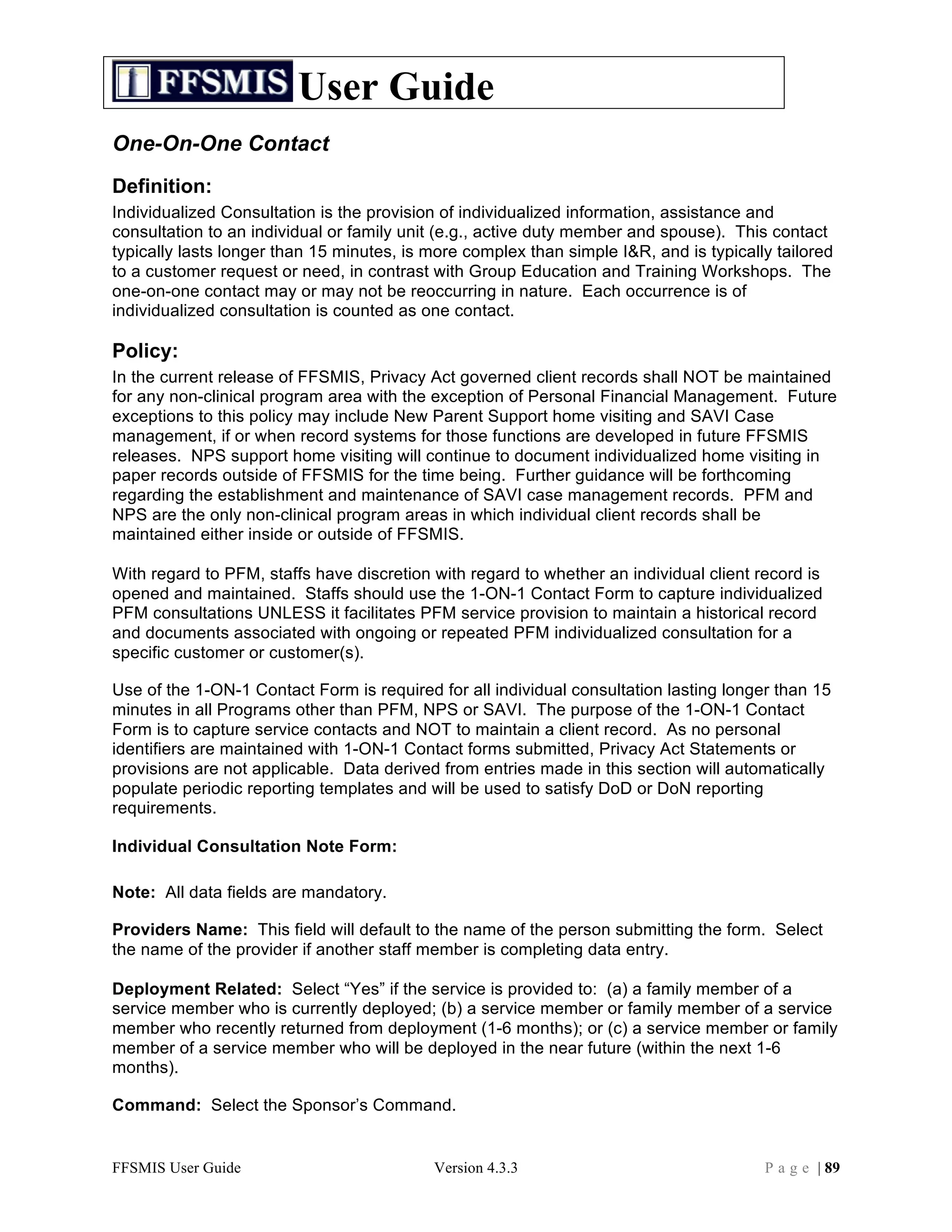 User Guide
One-On-One Contact
Definition:
Individualized Consultation is the provision of individualized information, assistance and
consultation to an individual or family unit (e.g., active duty member and spouse). This contact
typically lasts longer than 15 minutes, is more complex than simple I&R, and is typically tailored
to a customer request or need, in contrast with Group Education and Training Workshops. The
one-on-one contact may or may not be reoccurring in nature. Each occurrence is of
individualized consultation is counted as one contact.

Policy:
In the current release of FFSMIS, Privacy Act governed client records shall NOT be maintained
for any non-clinical program area with the exception of Personal Financial Management. Future
exceptions to this policy may include New Parent Support home visiting and SAVI Case
management, if or when record systems for those functions are developed in future FFSMIS
releases. NPS support home visiting will continue to document individualized home visiting in
paper records outside of FFSMIS for the time being. Further guidance will be forthcoming
regarding the establishment and maintenance of SAVI case management records. PFM and
NPS are the only non-clinical program areas in which individual client records shall be
maintained either inside or outside of FFSMIS.

With regard to PFM, staffs have discretion with regard to whether an individual client record is
opened and maintained. Staffs should use the 1-ON-1 Contact Form to capture individualized
PFM consultations UNLESS it facilitates PFM service provision to maintain a historical record
and documents associated with ongoing or repeated PFM individualized consultation for a
specific customer or customer(s).

Use of the 1-ON-1 Contact Form is required for all individual consultation lasting longer than 15
minutes in all Programs other than PFM, NPS or SAVI. The purpose of the 1-ON-1 Contact
Form is to capture service contacts and NOT to maintain a client record. As no personal
identifiers are maintained with 1-ON-1 Contact forms submitted, Privacy Act Statements or
provisions are not applicable. Data derived from entries made in this section will automatically
populate periodic reporting templates and will be used to satisfy DoD or DoN reporting
requirements.

Individual Consultation Note Form:

Note: All data fields are mandatory.

Providers Name: This field will default to the name of the person submitting the form. Select
the name of the provider if another staff member is completing data entry.

Deployment Related: Select “Yes” if the service is provided to: (a) a family member of a
service member who is currently deployed; (b) a service member or family member of a service
member who recently returned from deployment (1-6 months); or (c) a service member or family
member of a service member who will be deployed in the near future (within the next 1-6
months).

Command: Select the Sponsor’s Command.


FFSMIS User Guide                          Version 4.3.3                                P a g e | 89
 