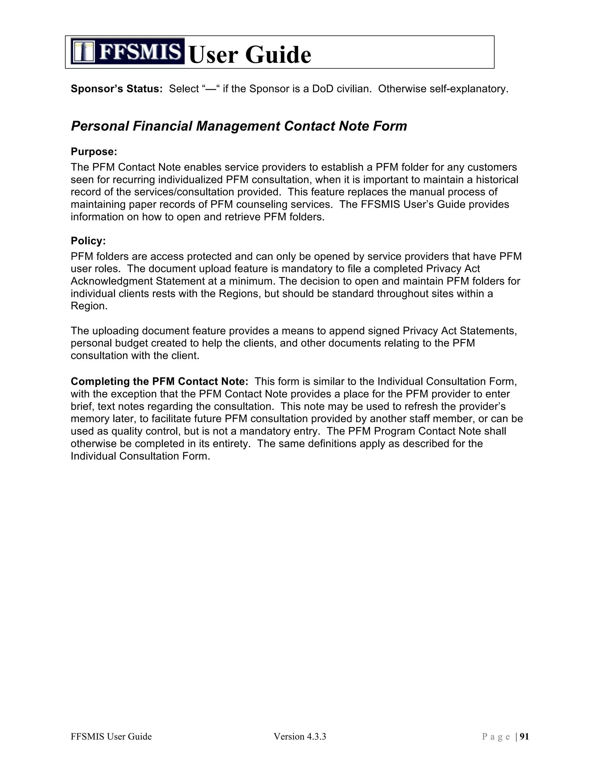 User Guide
Sponsor’s Status: Select “—“ if the Sponsor is a DoD civilian. Otherwise self-explanatory.


Personal Financial Management Contact Note Form
Purpose:
The PFM Contact Note enables service providers to establish a PFM folder for any customers
seen for recurring individualized PFM consultation, when it is important to maintain a historical
record of the services/consultation provided. This feature replaces the manual process of
maintaining paper records of PFM counseling services. The FFSMIS User’s Guide provides
information on how to open and retrieve PFM folders.

Policy:
PFM folders are access protected and can only be opened by service providers that have PFM
user roles. The document upload feature is mandatory to file a completed Privacy Act
Acknowledgment Statement at a minimum. The decision to open and maintain PFM folders for
individual clients rests with the Regions, but should be standard throughout sites within a
Region.

The uploading document feature provides a means to append signed Privacy Act Statements,
personal budget created to help the clients, and other documents relating to the PFM
consultation with the client.

Completing the PFM Contact Note: This form is similar to the Individual Consultation Form,
with the exception that the PFM Contact Note provides a place for the PFM provider to enter
brief, text notes regarding the consultation. This note may be used to refresh the provider’s
memory later, to facilitate future PFM consultation provided by another staff member, or can be
used as quality control, but is not a mandatory entry. The PFM Program Contact Note shall
otherwise be completed in its entirety. The same definitions apply as described for the
Individual Consultation Form.




FFSMIS User Guide                          Version 4.3.3                                 P a g e | 91
 
