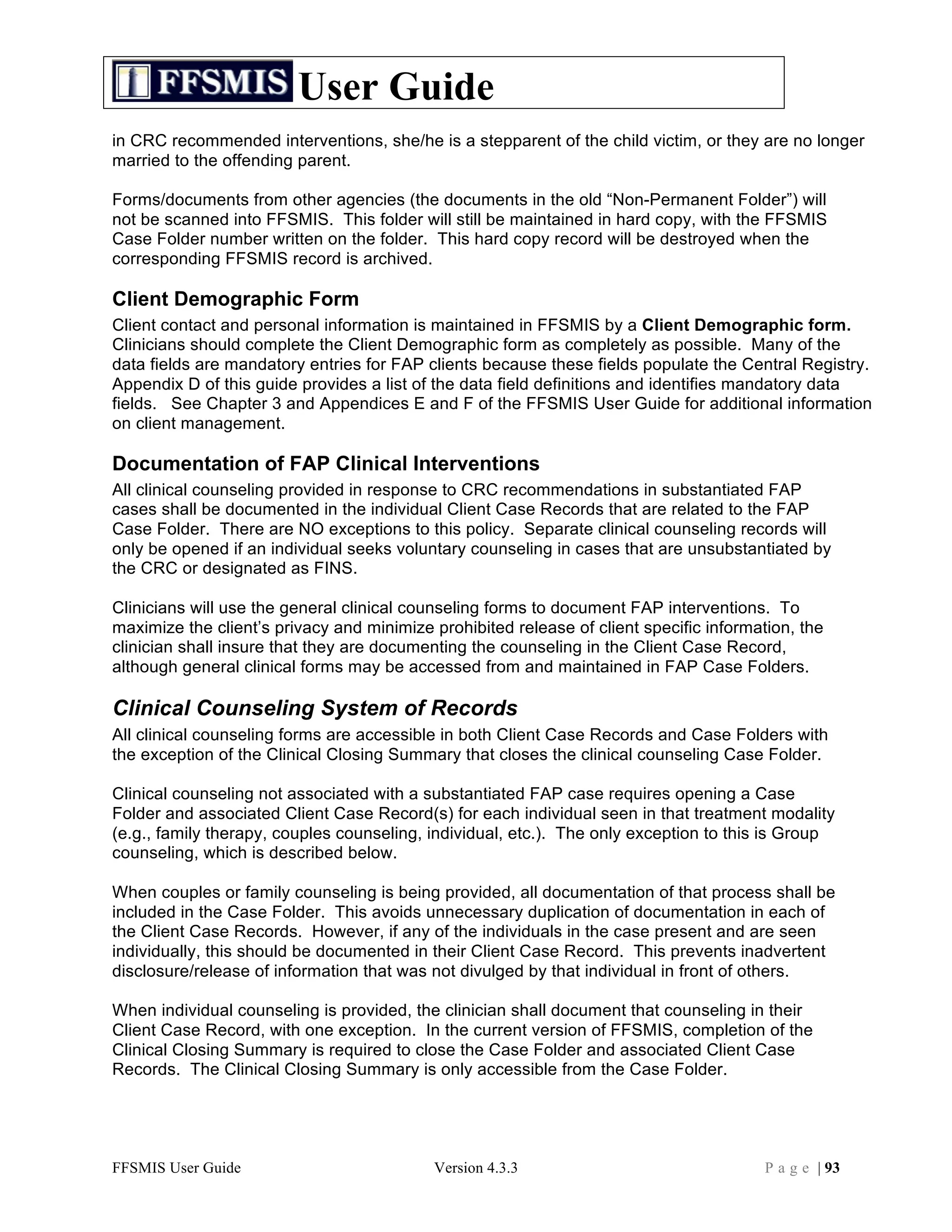 User Guide
in CRC recommended interventions, she/he is a stepparent of the child victim, or they are no longer
married to the offending parent.

Forms/documents from other agencies (the documents in the old “Non-Permanent Folder”) will
not be scanned into FFSMIS. This folder will still be maintained in hard copy, with the FFSMIS
Case Folder number written on the folder. This hard copy record will be destroyed when the
corresponding FFSMIS record is archived.

Client Demographic Form
Client contact and personal information is maintained in FFSMIS by a Client Demographic form.
Clinicians should complete the Client Demographic form as completely as possible. Many of the
data fields are mandatory entries for FAP clients because these fields populate the Central Registry.
Appendix D of this guide provides a list of the data field definitions and identifies mandatory data
fields. See Chapter 3 and Appendices E and F of the FFSMIS User Guide for additional information
on client management.

Documentation of FAP Clinical Interventions
All clinical counseling provided in response to CRC recommendations in substantiated FAP
cases shall be documented in the individual Client Case Records that are related to the FAP
Case Folder. There are NO exceptions to this policy. Separate clinical counseling records will
only be opened if an individual seeks voluntary counseling in cases that are unsubstantiated by
the CRC or designated as FINS.

Clinicians will use the general clinical counseling forms to document FAP interventions. To
maximize the client’s privacy and minimize prohibited release of client specific information, the
clinician shall insure that they are documenting the counseling in the Client Case Record,
although general clinical forms may be accessed from and maintained in FAP Case Folders.

Clinical Counseling System of Records
All clinical counseling forms are accessible in both Client Case Records and Case Folders with
the exception of the Clinical Closing Summary that closes the clinical counseling Case Folder.

Clinical counseling not associated with a substantiated FAP case requires opening a Case
Folder and associated Client Case Record(s) for each individual seen in that treatment modality
(e.g., family therapy, couples counseling, individual, etc.). The only exception to this is Group
counseling, which is described below.

When couples or family counseling is being provided, all documentation of that process shall be
included in the Case Folder. This avoids unnecessary duplication of documentation in each of
the Client Case Records. However, if any of the individuals in the case present and are seen
individually, this should be documented in their Client Case Record. This prevents inadvertent
disclosure/release of information that was not divulged by that individual in front of others.

When individual counseling is provided, the clinician shall document that counseling in their
Client Case Record, with one exception. In the current version of FFSMIS, completion of the
Clinical Closing Summary is required to close the Case Folder and associated Client Case
Records. The Clinical Closing Summary is only accessible from the Case Folder.




FFSMIS User Guide                          Version 4.3.3                                 P a g e | 93
 