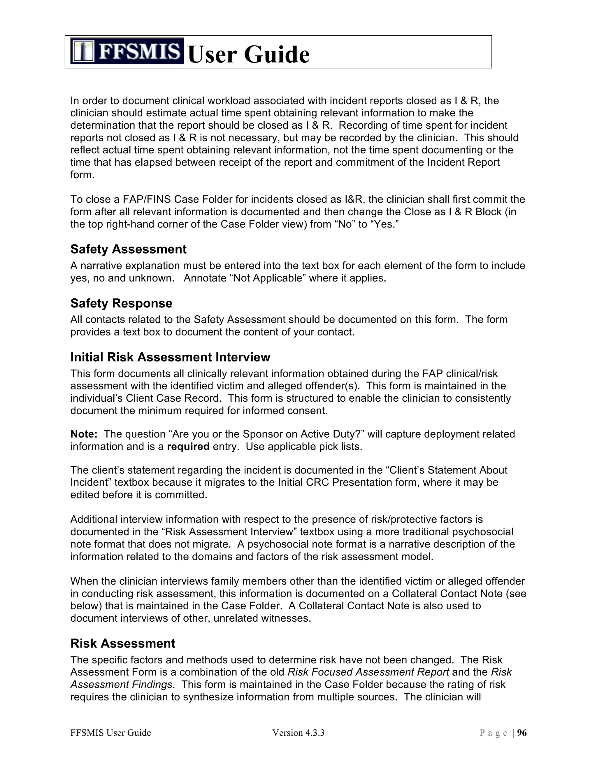 User Guide
In order to document clinical workload associated with incident reports closed as I & R, the
clinician should estimate actual time spent obtaining relevant information to make the
determination that the report should be closed as I & R. Recording of time spent for incident
reports not closed as I & R is not necessary, but may be recorded by the clinician. This should
reflect actual time spent obtaining relevant information, not the time spent documenting or the
time that has elapsed between receipt of the report and commitment of the Incident Report
form.

To close a FAP/FINS Case Folder for incidents closed as I&R, the clinician shall first commit the
form after all relevant information is documented and then change the Close as I & R Block (in
the top right-hand corner of the Case Folder view) from “No” to “Yes.”

Safety Assessment
A narrative explanation must be entered into the text box for each element of the form to include
yes, no and unknown. Annotate “Not Applicable” where it applies.

Safety Response
All contacts related to the Safety Assessment should be documented on this form. The form
provides a text box to document the content of your contact.

Initial Risk Assessment Interview
This form documents all clinically relevant information obtained during the FAP clinical/risk
assessment with the identified victim and alleged offender(s). This form is maintained in the
individual’s Client Case Record. This form is structured to enable the clinician to consistently
document the minimum required for informed consent.

Note: The question “Are you or the Sponsor on Active Duty?” will capture deployment related
information and is a required entry. Use applicable pick lists.

The client’s statement regarding the incident is documented in the “Client’s Statement About
Incident” textbox because it migrates to the Initial CRC Presentation form, where it may be
edited before it is committed.

Additional interview information with respect to the presence of risk/protective factors is
documented in the “Risk Assessment Interview” textbox using a more traditional psychosocial
note format that does not migrate. A psychosocial note format is a narrative description of the
information related to the domains and factors of the risk assessment model.

When the clinician interviews family members other than the identified victim or alleged offender
in conducting risk assessment, this information is documented on a Collateral Contact Note (see
below) that is maintained in the Case Folder. A Collateral Contact Note is also used to
document interviews of other, unrelated witnesses.

Risk Assessment
The specific factors and methods used to determine risk have not been changed. The Risk
Assessment Form is a combination of the old Risk Focused Assessment Report and the Risk
Assessment Findings. This form is maintained in the Case Folder because the rating of risk
requires the clinician to synthesize information from multiple sources. The clinician will


FFSMIS User Guide                          Version 4.3.3                                 P a g e | 96
 