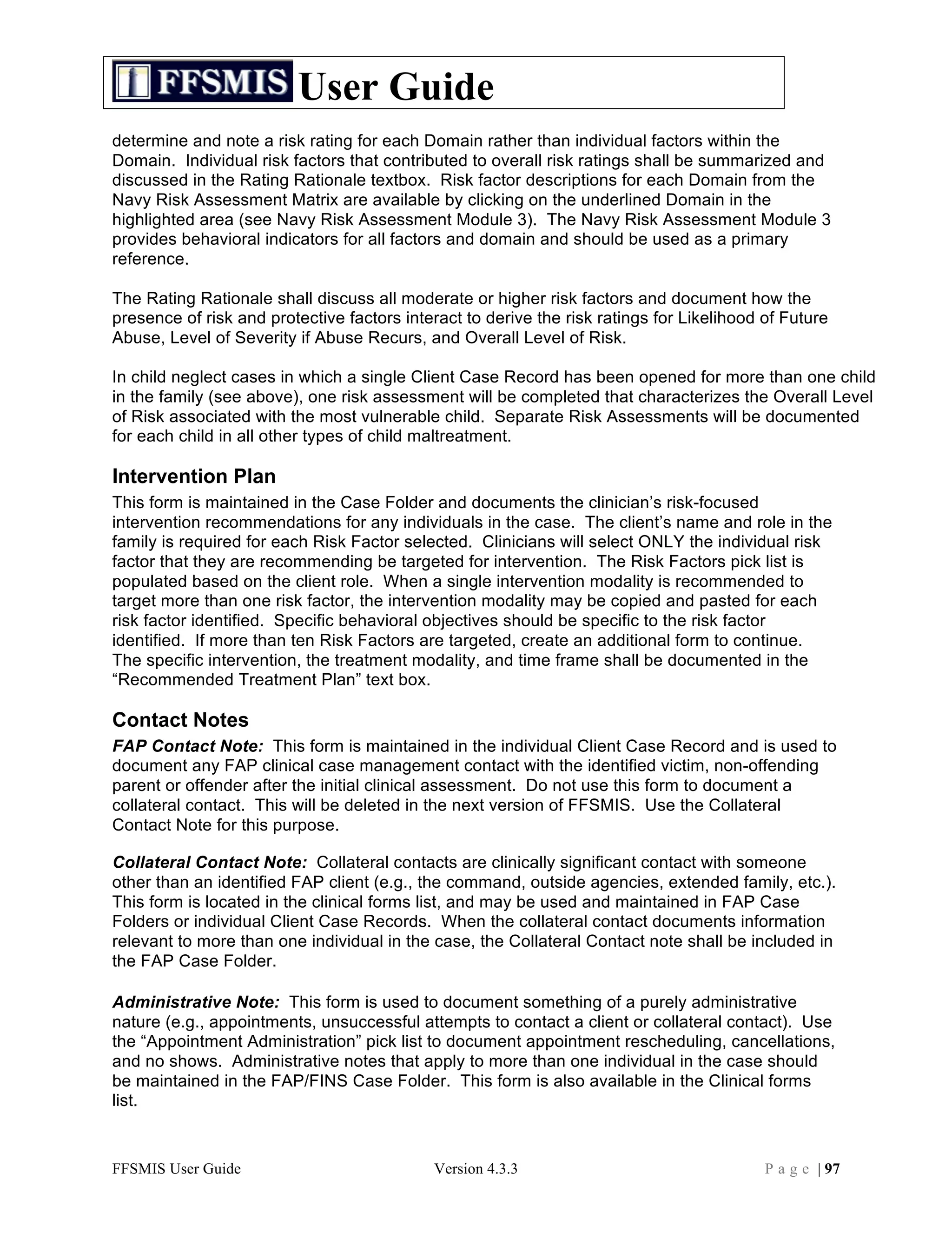 User Guide
determine and note a risk rating for each Domain rather than individual factors within the
Domain. Individual risk factors that contributed to overall risk ratings shall be summarized and
discussed in the Rating Rationale textbox. Risk factor descriptions for each Domain from the
Navy Risk Assessment Matrix are available by clicking on the underlined Domain in the
highlighted area (see Navy Risk Assessment Module 3). The Navy Risk Assessment Module 3
provides behavioral indicators for all factors and domain and should be used as a primary
reference.

The Rating Rationale shall discuss all moderate or higher risk factors and document how the
presence of risk and protective factors interact to derive the risk ratings for Likelihood of Future
Abuse, Level of Severity if Abuse Recurs, and Overall Level of Risk.

In child neglect cases in which a single Client Case Record has been opened for more than one child
in the family (see above), one risk assessment will be completed that characterizes the Overall Level
of Risk associated with the most vulnerable child. Separate Risk Assessments will be documented
for each child in all other types of child maltreatment.

Intervention Plan
This form is maintained in the Case Folder and documents the clinician’s risk-focused
intervention recommendations for any individuals in the case. The client’s name and role in the
family is required for each Risk Factor selected. Clinicians will select ONLY the individual risk
factor that they are recommending be targeted for intervention. The Risk Factors pick list is
populated based on the client role. When a single intervention modality is recommended to
target more than one risk factor, the intervention modality may be copied and pasted for each
risk factor identified. Specific behavioral objectives should be specific to the risk factor
identified. If more than ten Risk Factors are targeted, create an additional form to continue.
The specific intervention, the treatment modality, and time frame shall be documented in the
“Recommended Treatment Plan” text box.

Contact Notes
FAP Contact Note: This form is maintained in the individual Client Case Record and is used to
document any FAP clinical case management contact with the identified victim, non-offending
parent or offender after the initial clinical assessment. Do not use this form to document a
collateral contact. This will be deleted in the next version of FFSMIS. Use the Collateral
Contact Note for this purpose.

Collateral Contact Note: Collateral contacts are clinically significant contact with someone
other than an identified FAP client (e.g., the command, outside agencies, extended family, etc.).
This form is located in the clinical forms list, and may be used and maintained in FAP Case
Folders or individual Client Case Records. When the collateral contact documents information
relevant to more than one individual in the case, the Collateral Contact note shall be included in
the FAP Case Folder.

Administrative Note: This form is used to document something of a purely administrative
nature (e.g., appointments, unsuccessful attempts to contact a client or collateral contact). Use
the “Appointment Administration” pick list to document appointment rescheduling, cancellations,
and no shows. Administrative notes that apply to more than one individual in the case should
be maintained in the FAP/FINS Case Folder. This form is also available in the Clinical forms
list.



FFSMIS User Guide                           Version 4.3.3                                  P a g e | 97
 