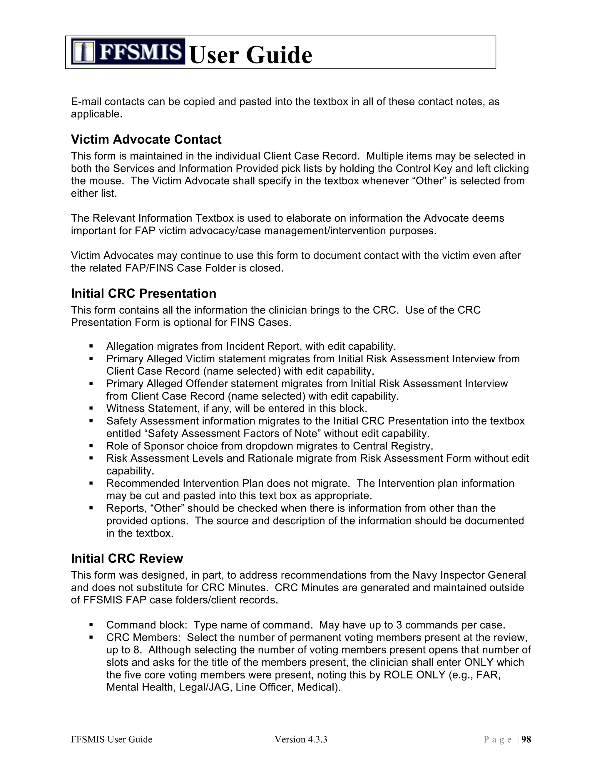 User Guide
E-mail contacts can be copied and pasted into the textbox in all of these contact notes, as
applicable.

Victim Advocate Contact
This form is maintained in the individual Client Case Record. Multiple items may be selected in
both the Services and Information Provided pick lists by holding the Control Key and left clicking
the mouse. The Victim Advocate shall specify in the textbox whenever “Other” is selected from
either list.

The Relevant Information Textbox is used to elaborate on information the Advocate deems
important for FAP victim advocacy/case management/intervention purposes.

Victim Advocates may continue to use this form to document contact with the victim even after
the related FAP/FINS Case Folder is closed.

Initial CRC Presentation
This form contains all the information the clinician brings to the CRC. Use of the CRC
Presentation Form is optional for FINS Cases.

      Allegation migrates from Incident Report, with edit capability.
      Primary Alleged Victim statement migrates from Initial Risk Assessment Interview from
       Client Case Record (name selected) with edit capability.
      Primary Alleged Offender statement migrates from Initial Risk Assessment Interview
       from Client Case Record (name selected) with edit capability.
      Witness Statement, if any, will be entered in this block.
      Safety Assessment information migrates to the Initial CRC Presentation into the textbox
       entitled “Safety Assessment Factors of Note” without edit capability.
      Role of Sponsor choice from dropdown migrates to Central Registry.
      Risk Assessment Levels and Rationale migrate from Risk Assessment Form without edit
       capability.
      Recommended Intervention Plan does not migrate. The Intervention plan information
       may be cut and pasted into this text box as appropriate.
      Reports, “Other” should be checked when there is information from other than the
       provided options. The source and description of the information should be documented
       in the textbox.

Initial CRC Review
This form was designed, in part, to address recommendations from the Navy Inspector General
and does not substitute for CRC Minutes. CRC Minutes are generated and maintained outside
of FFSMIS FAP case folders/client records.

      Command block: Type name of command. May have up to 3 commands per case.
      CRC Members: Select the number of permanent voting members present at the review,
       up to 8. Although selecting the number of voting members present opens that number of
       slots and asks for the title of the members present, the clinician shall enter ONLY which
       the five core voting members were present, noting this by ROLE ONLY (e.g., FAR,
       Mental Health, Legal/JAG, Line Officer, Medical).



FFSMIS User Guide                          Version 4.3.3                                 P a g e | 98
 