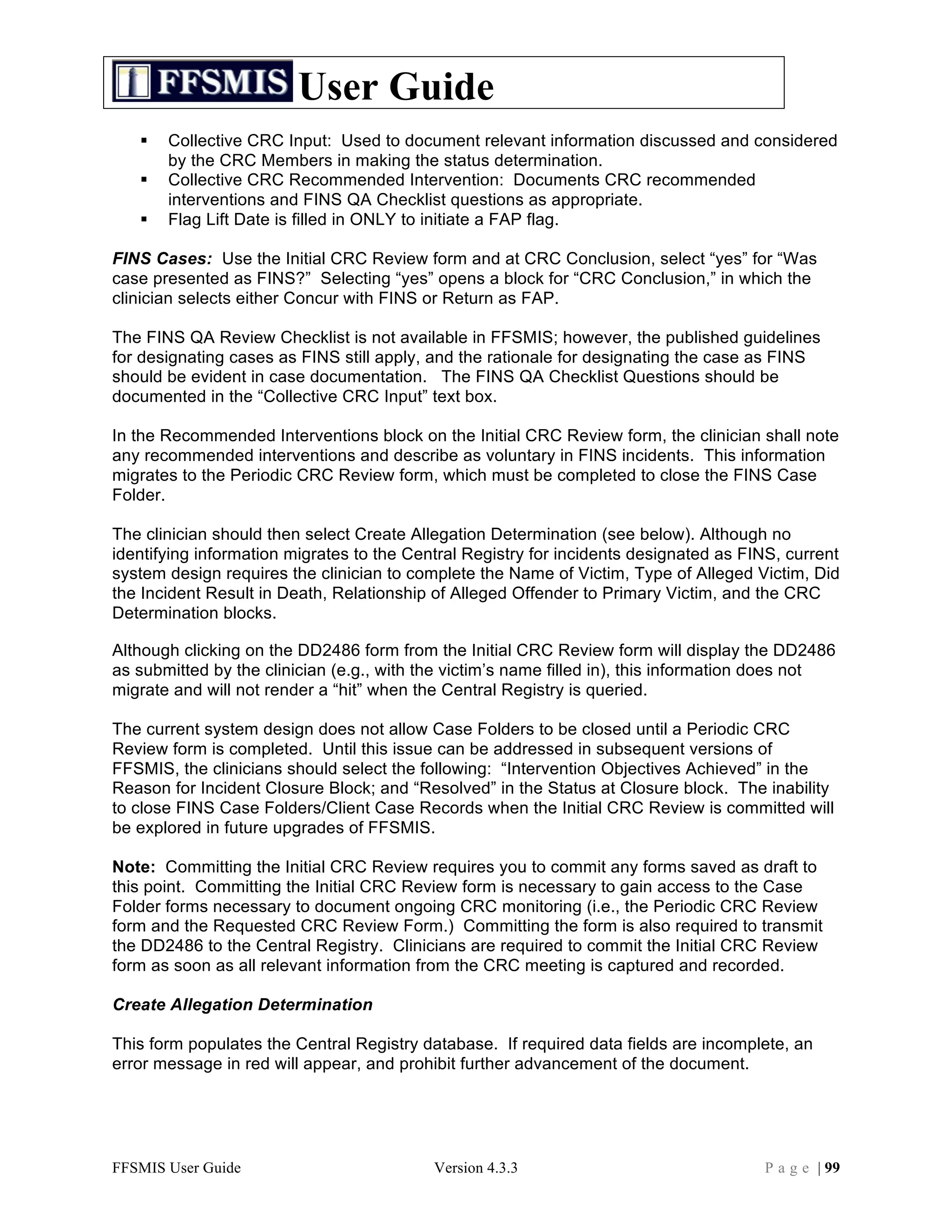 User Guide
      Collective CRC Input: Used to document relevant information discussed and considered
       by the CRC Members in making the status determination.
      Collective CRC Recommended Intervention: Documents CRC recommended
       interventions and FINS QA Checklist questions as appropriate.
      Flag Lift Date is filled in ONLY to initiate a FAP flag.

FINS Cases: Use the Initial CRC Review form and at CRC Conclusion, select “yes” for “Was
case presented as FINS?” Selecting “yes” opens a block for “CRC Conclusion,” in which the
clinician selects either Concur with FINS or Return as FAP.

The FINS QA Review Checklist is not available in FFSMIS; however, the published guidelines
for designating cases as FINS still apply, and the rationale for designating the case as FINS
should be evident in case documentation. The FINS QA Checklist Questions should be
documented in the “Collective CRC Input” text box.

In the Recommended Interventions block on the Initial CRC Review form, the clinician shall note
any recommended interventions and describe as voluntary in FINS incidents. This information
migrates to the Periodic CRC Review form, which must be completed to close the FINS Case
Folder.

The clinician should then select Create Allegation Determination (see below). Although no
identifying information migrates to the Central Registry for incidents designated as FINS, current
system design requires the clinician to complete the Name of Victim, Type of Alleged Victim, Did
the Incident Result in Death, Relationship of Alleged Offender to Primary Victim, and the CRC
Determination blocks.

Although clicking on the DD2486 form from the Initial CRC Review form will display the DD2486
as submitted by the clinician (e.g., with the victim’s name filled in), this information does not
migrate and will not render a “hit” when the Central Registry is queried.

The current system design does not allow Case Folders to be closed until a Periodic CRC
Review form is completed. Until this issue can be addressed in subsequent versions of
FFSMIS, the clinicians should select the following: “Intervention Objectives Achieved” in the
Reason for Incident Closure Block; and “Resolved” in the Status at Closure block. The inability
to close FINS Case Folders/Client Case Records when the Initial CRC Review is committed will
be explored in future upgrades of FFSMIS.

Note: Committing the Initial CRC Review requires you to commit any forms saved as draft to
this point. Committing the Initial CRC Review form is necessary to gain access to the Case
Folder forms necessary to document ongoing CRC monitoring (i.e., the Periodic CRC Review
form and the Requested CRC Review Form.) Committing the form is also required to transmit
the DD2486 to the Central Registry. Clinicians are required to commit the Initial CRC Review
form as soon as all relevant information from the CRC meeting is captured and recorded.

Create Allegation Determination

This form populates the Central Registry database. If required data fields are incomplete, an
error message in red will appear, and prohibit further advancement of the document.




FFSMIS User Guide                          Version 4.3.3                               P a g e | 99
 