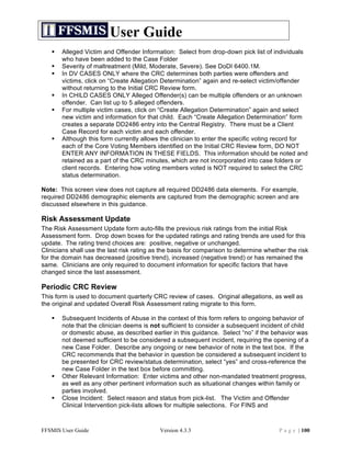 User Guide
      Alleged Victim and Offender Information: Select from drop-down pick list of individuals
       who have been added to the Case Folder
      Severity of maltreatment (Mild, Moderate, Severe). See DoDI 6400.1M.
      In DV CASES ONLY where the CRC determines both parties were offenders and
       victims, click on “Create Allegation Determination” again and re-select victim/offender
       without returning to the Initial CRC Review form.
      In CHILD CASES ONLY Alleged Offender(s) can be multiple offenders or an unknown
       offender. Can list up to 5 alleged offenders.
      For multiple victim cases, click on “Create Allegation Determination” again and select
       new victim and information for that child. Each “Create Allegation Determination” form
       creates a separate DD2486 entry into the Central Registry. There must be a Client
       Case Record for each victim and each offender.
      Although this form currently allows the clinician to enter the specific voting record for
       each of the Core Voting Members identified on the Initial CRC Review form, DO NOT
       ENTER ANY INFORMATION IN THESE FIELDS. This information should be noted and
       retained as a part of the CRC minutes, which are not incorporated into case folders or
       client records. Entering how voting members voted is NOT required to select the CRC
       status determination.

Note: This screen view does not capture all required DD2486 data elements. For example,
required DD2486 demographic elements are captured from the demographic screen and are
discussed elsewhere in this guidance.

Risk Assessment Update
The Risk Assessment Update form auto-fills the previous risk ratings from the initial Risk
Assessment form. Drop down boxes for the updated ratings and rating trends are used for this
update. The rating trend choices are: positive, negative or unchanged.
Clinicians shall use the last risk rating as the basis for comparison to determine whether the risk
for the domain has decreased (positive trend), increased (negative trend) or has remained the
same. Clinicians are only required to document information for specific factors that have
changed since the last assessment.

Periodic CRC Review
This form is used to document quarterly CRC review of cases. Original allegations, as well as
the original and updated Overall Risk Assessment rating migrate to this form.

      Subsequent Incidents of Abuse in the context of this form refers to ongoing behavior of
       note that the clinician deems is not sufficient to consider a subsequent incident of child
       or domestic abuse, as described earlier in this guidance. Select “no” if the behavior was
       not deemed sufficient to be considered a subsequent incident, requiring the opening of a
       new Case Folder. Describe any ongoing or new behavior of note in the text box. If the
       CRC recommends that the behavior in question be considered a subsequent incident to
       be presented for CRC review/status determination, select “yes” and cross-reference the
       new Case Folder in the text box before committing.
      Other Relevant Information: Enter victims and other non-mandated treatment progress,
       as well as any other pertinent information such as situational changes within family or
       parties involved.
      Close Incident: Select reason and status from pick-list. The Victim and Offender
       Clinical Intervention pick-lists allows for multiple selections. For FINS and



FFSMIS User Guide                           Version 4.3.3                               P a g e | 100
 