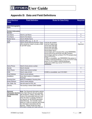 User Guide
         Appendix D: Data and Field Definitions
Form/Section/                    Field Definition                               Rules for Data Entry               Required
Field

Client Demographic
Form

Contact Information
Section
Last Name             Client's Last Name                                                                                Y
First Name            Client's First Name                                                                               Y
Middle Name           Client's Middle Name
Suffix                Client's suffix, e.g., Jr., Sr., III
SSN                   Client's Social Security Number. Every must be all numbers.                                        Y
                      effort should be made to locate a SSN must be 9 digits long.                                   (Sponsor)
                      for all FAP Cases.                     cannot start with 000.
                                                             cannot start with 666.
                                                             cannot end with 0000.
                                                             cannot begin with 8.
                                                             cannot begin with 9 (except when using 999999999).
                                                             cannot have 00 as the fourth and fifth numbers
                                                             cannot begin with the numbers 773-779 (except when
                                                             using 777777777)
                                                             If SSN is unavailable, use 999999999 if the person is
                                                             a military medical beneficiary, or use 777777777 if the
                                                             person is not a military medical beneficiary.
                                                             A Sponsor’s SSN may not be 777777777 or
                                                             999999999.
Home Phone            Client's Home phone number
Gender                Client's Gender                                                                                   Y
Work Phone            Client's work phone number
DOB                   Client’s date of birth                       If DOB is unavailable, use 01/01/0001                Y
Email Address         Client's email address
Installation          Does client reside on Installation
                      Housing?
Housing Area          Name of Installation Housing Area
Street Address        Client's street address
City, State, Zip      Use this area for FPO, etc.
Country               The country in which Client resides.



Personal            Note: The Personal Information section
Information Section of the Client Record will auto populate
and Related Data    with the Branch, Status, Pay Plan, Pay
Fields              Grade of the associated Sponsor even
                    when the client is a family member of
                    the Sponsor for all DEERS generated
                    Client Records. For example, these
                    fields for a child of a sponsor will include
                    the information associated with the
                    Sponsor. Please review the client
                    information closely and make edits as



         FFSMIS User Guide                                   Version 4.3.3                                  P a g e | 105
 