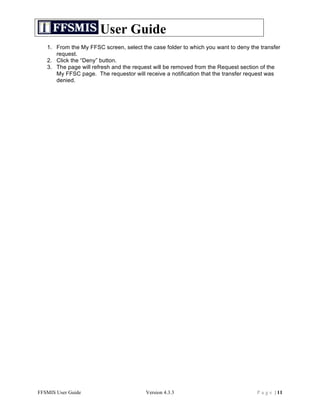 User Guide
   1. From the My FFSC screen, select the case folder to which you want to deny the transfer
      request.
   2. Click the “Deny” button.
   3. The page will refresh and the request will be removed from the Request section of the
      My FFSC page. The requestor will receive a notification that the transfer request was
      denied.




FFSMIS User Guide                       Version 4.3.3                              P a g e | 11
 