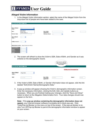 User Guide
Alleged Victim Information
  1. In the Alleged Victim Information section, select the name of the Alleged Victim from the
     drop-down list of people who have been added to the case.




  2. The screen will refresh to show the Victim’s SSN, Date of Birth, and Gender as it was
     entered on the demographic record.




  3. If the Victim’s SSN, Date of Birth, or Gender information does not appear, click the link
     labeled “Edit [Victim Name] Demographic Data.”

  4. A pop-up window will appear showing the Victim’s demographic information screen.
     Enter the necessary information, clicking the Edit, Add, and Update buttons as
     necessary. When you are finished making your changes, click the “Save and Close”
     button to return to the Allegation Determination form. Your data changes should now
     appear on the form.

     Note: If the pop-up window containing the demographic information does not
     appear, your Internet browser software is probably set to block pop-ups. Click
     Tools/Pop-Up Blocker on the menu on top of the screen. If the pop-up blocker is on,
     click Turn Off Pop-Up Blocker to permit the demographic information window to appear
     on your screen.




  FFSMIS User Guide                      Version 4.3.2                           P a g e | 110
 