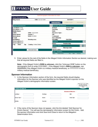 User Guide




  5. Enter values for the rest of the fields in the Alleged Victim Information Section as desired, making sure
     that all required fields are filled in.

     Note: If the Alleged Victim’s DOB is unknown, click the “Unknown DOB” button on the
     demographic form to enter 01/01/0001. If the Alleged Victim’s SSN is unknown, use
     999999999 if the Alleged Victim is a military medical beneficiary, or 777777777 if not a
     military medical beneficiary.

Sponsor Information
  1. In the Sponsor Information section of the form, the required fields should display
     information for the Sponsor who was identified as the Alleged Victim’s sponsor on the
     Alleged Victim’s demographic information screen.




  2. If the name of the Sponsor does not appear, click the link labeled “Add Sponsor for
     [Victim Name].” You will see the demographic information screen for the Victim. Add
     the sponsor information and click Save and Close to return to the Allegation
     Determination form.


  FFSMIS User Guide                      Version 4.3.2                           P a g e | 111
 