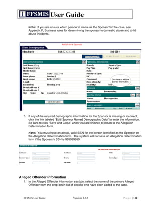 User Guide
     Note: If you are unsure which person to name as the Sponsor for the case, see
     Appendix F, Business rules for determining the sponsor in domestic abuse and child
     abuse incidents.




  3. If any of the required demographic information for the Sponsor is missing or incorrect,
     click the link labeled “Edit [Sponsor Name] Demographic Data” to enter the information.
     Be sure to click “Save and Close” when you are finished to return to the Allegation
     Determination form.

     Note: You must have an actual, valid SSN for the person identified as the Sponsor on
     the Allegation Determination form. The system will not save an Allegation Determination
     form if the Sponsor’s SSN is 999999999.




Alleged Offender Information
  1. In the Alleged Offender Information section, select the name of the primary Alleged
     Offender from the drop-down list of people who have been added to the case.



  FFSMIS User Guide                     Version 4.3.2                          P a g e | 112
 