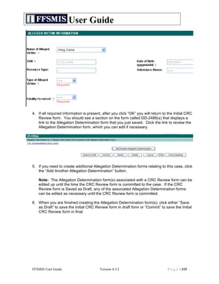 User Guide




4. If all required information is present, after you click “OK” you will return to the Initial CRC
   Review form. You should see a section on the form called DD-2486(s) that displays a
   link to the Allegation Determination form that you just saved. Click the link to review the
   Allegation Determination form, which you can edit if necessary.




5. If you need to create additional Allegation Determination forms relating to this case, click
   the “Add Another Allegation Determination” button.

   Note: The Allegation Determination form(s) associated with a CRC Review form can be
   edited up until the time the CRC Review form is committed to the case. If the CRC
   Review form is Saved as Draft, any of the associated Allegation Determination forms
   can be edited as necessary until the CRC Review form is committed.

6. When you are finished creating the Allegation Determination form(s), click either “Save
   as Draft” to save the Initial CRC Review form in draft form or “Commit” to save the Initial
   CRC Review form in final.




FFSMIS User Guide                        Version 4.3.2                             P a g e | 115
 