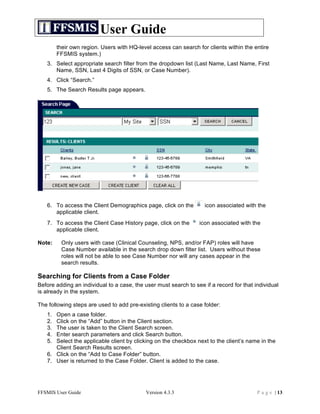 User Guide
        their own region. Users with HQ-level access can search for clients within the entire
        FFSMIS system.)
   3. Select appropriate search filter from the dropdown list (Last Name, Last Name, First
      Name, SSN, Last 4 Digits of SSN, or Case Number).
   4. Click “Search.”
   5. The Search Results page appears.




   6. To access the Client Demographics page, click on the         icon associated with the
      applicable client.
   7. To access the Client Case History page, click on the       icon associated with the
      applicable client.

Note:    Only users with case (Clinical Counseling, NPS, and/or FAP) roles will have
         Case Number available in the search drop down filter list. Users without these
         roles will not be able to see Case Number nor will any cases appear in the
         search results.

Searching for Clients from a Case Folder
Before adding an individual to a case, the user must search to see if a record for that individual
is already in the system.

The following steps are used to add pre-existing clients to a case folder:
   1. Open a case folder.
   2. Click on the “Add” button in the Client section.
   3. The user is taken to the Client Search screen.
   4. Enter search parameters and click Search button.
   5. Select the applicable client by clicking on the checkbox next to the client’s name in the
      Client Search Results screen.
   6. Click on the “Add to Case Folder” button.
   7. User is returned to the Case Folder. Client is added to the case.




FFSMIS User Guide                           Version 4.3.3                                P a g e | 13
 