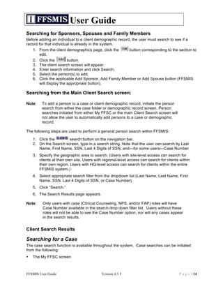 User Guide
Searching for Sponsors, Spouses and Family Members
Before adding an individual to a client demographic record, the user must search to see if a
record for that individual is already in the system.
   1. From the client demographics page, click the        button corresponding to the section to
        edit.
   2. Click the          button.
   3. The client search screen will appear.
   4. Enter search information and click Search.
   5. Select the person(s) to add.
   6. Click the applicable Add Sponsor, Add Family Member or Add Spouse button (FFSMIS
        will display the appropriate button).

Searching from the Main Client Search screen:

Note:    To add a person to a case or client demographic record, initiate the person
         search from either the case folder or demographic record screen. Person
         searches initiated from either My FFSC or the main Client Search screen will
         not allow the user to automatically add persons to a case or demographic
         record.

The following steps are used to perform a general person search within FFSMIS:

    1. Click the       search button on the navigation bar.
    2. On the Search screen, type in a search string. Note that the user can search by Last
       Name, First Name, SSN, Last 4 Digits of SSN, and—for some users—Case Number
    3. Specify the geographic area to search. (Users with site-level access can search for
       clients at their own site. Users with regional-level access can search for clients within
       their own region. Users with HQ-level access can search for clients within the entire
       FFSMIS system.)
    4. Select appropriate search filter from the dropdown list (Last Name, Last Name, First
       Name, SSN, Last 4 Digits of SSN, or Case Number).
    5. Click “Search.”
    6. The Search Results page appears.

Note:    Only users with case (Clinical Counseling, NPS, and/or FAP) roles will have
         Case Number available in the search drop down filter list. Users without these
         roles will not be able to see the Case Number option, nor will any cases appear
         in the search results.


Client Search Results

Searching for a Case
The case search function is available throughout the system. Case searches can be initiated
from the following:
•   The My FFSC screen



FFSMIS User Guide                           Version 4.3.3                                P a g e | 14
 