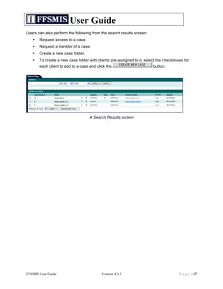 User Guide
Users can also perform the following from the search results screen:
   •   Request access to a case.
   •   Request a transfer of a case.
   •   Create a new case folder.
   •   To create a new case folder with clients pre-assigned to it, select the checkboxes for
       each client to add to a case and click the                       button.




                                    A Search Results screen




FFSMIS User Guide                          Version 4.3.3                               P a g e | 17
 