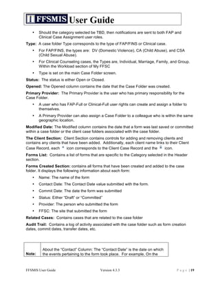 User Guide
   •    Should the category selected be TBD, then notifications are sent to both FAP and
        Clinical Case Assignment user roles.
Type: A case folder Type corresponds to the type of FAP/FINS or Clinical case.
   •    For FAP/FINS, the types are: DV (Domestic Violence), CA (Child Abuse), and CSA
        (Child Sexual Abuse).
   •    For Clinical Counseling cases, the Types are, Individual, Marriage, Family, and Group.
        Within the Workload section of My FFSC
   •    Type is set on the main Case Folder screen.
Status: The status is either Open or Closed.
Opened: The Opened column contains the date that the Case Folder was created.
Primary Provider: The Primary Provider is the user who has primary responsibility for the
Case Folder.
   •    A user who has FAP-Full or Clinical-Full user rights can create and assign a folder to
        themselves.
   •    A Primary Provider can also assign a Case Folder to a colleague who is within the same
        geographic location.
Modified Date: The Modified column contains the date that a form was last saved or committed
within a case folder or the client case folders associated with the case folder.
The Client Section: Client Section contains controls for adding and removing clients and
contains any clients that have been added. Additionally, each client name links to their Client
Case Record, each       icon corresponds to the Client Case Record and the     icon.
Forms List: Contains a list of forms that are specific to the Category selected in the Header
section.
Forms Created Section: contains all forms that have been created and added to the case
folder. It displays the following information about each form:
   •    Name: The name of the form
   •    Contact Date: The Contact Date value submitted with the form.
   •    Commit Date: The date the form was submitted
   •    Status: Either “Draft” or “Committed”
   •    Provider: The person who submitted the form
   •    FFSC: The site that submitted the form
Related Cases: Contains cases that are related to the case folder
Audit Trail: Contains a log of activity associated with the case folder such as form creation
dates, commit dates, transfer dates, etc.




          About the “Contact” Column: The “Contact Date” is the date on which
Note:     the events pertaining to the form took place. For example, On the



FFSMIS User Guide                          Version 4.3.3                                P a g e | 19
 