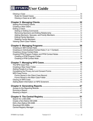 User Guide
  Closing a Case ....................................................................................................................... 30	
  
    Rules for Closed Cases .................................................................................................... 30	
  
    Closing a Case as an I&R................................................................................................. 30	
  

Chapter 5: Managing Clients................................................................... 32	
  
  Adding Pre-Existing Clients .................................................................................................. 32	
  
  Creating a New Client............................................................................................................ 32	
  
  Editing a Client........................................................................................................................ 33	
  
    Adding or Editing Commands .......................................................................................... 33	
  
    Removing Sponsors and Editing Relationship .............................................................. 34	
  
    Adding Sponsors, Spouses, and Family Members....................................................... 34	
  
    Editing Family Members.................................................................................................... 34	
  
    Deleting Family Members ................................................................................................. 35	
  
  Viewing Client Case Folders ................................................................................................ 35	
  

Chapter 6: Managing Programs .............................................................. 36	
  
  Creating an I&R Contact Note.............................................................................................. 36	
  
  Creating an Individualized Contact Note (1 on 1 Contact) .............................................. 36	
  
  Creating a Group Contact Note ........................................................................................... 37	
  
  Creating PFM Program Folders and PFM Contact Notes ............................................... 37	
  
    Creating a PFM Program Folder...................................................................................... 38	
  
    Creating a PFM Contact Note .......................................................................................... 38	
  

Chapter 7: Managing NPS Cases............................................................ 39	
  
  The NPS Case Flow .............................................................................................................. 39	
  
  Creating a New Case Folder ................................................................................................ 39	
  
  Adding People to a Case ...................................................................................................... 40	
  
  Completing the Privacy Act and Consent Forms .............................................................. 41	
  
  NPS Case Forms ................................................................................................................... 42	
  
    Forms Stored in the Client Case Record........................................................................ 42	
  
    Forms Stored in the Main Case Folder........................................................................... 43	
  
  Closing an NPS Case............................................................................................................ 44	
  
  Adding Batch Information on NPS Screeners ................................................................... 44	
  

Chapter 8: Generating Reports ............................................................... 47	
  
  Access to the Reporting Module.......................................................................................... 47	
  
  Running a Report ................................................................................................................... 47	
  
  Reading a Report ................................................................................................................... 48	
  

Chapter 9: The Central Registry ............................................................. 51	
  
  Search for a DD-2486............................................................................................................ 51	
  
  Create a Non-Native DD-2486............................................................................................. 52	
  
  Edit a Non-Native DD-2486 .................................................................................................. 52	
  
  Download DD-2486s.............................................................................................................. 52	
  
  Central Registry Manager..................................................................................................... 52	
  


FFSMIS User Guide                                             Version 4.3.3                                                       Page |2
 