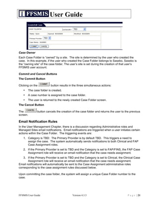 User Guide




Case Owner
Each Case Folder is “owned” by a site. The site is determined by the user who created the
case. In this example, if the user who created the Case Folder belongs to Sasebo, Sasebo is
the “owning site” of the case folder. The user’s site is set during the creation of that user’s
FFSMIS user account.

Commit and Cancel Buttons
The Commit Button

Clicking on the           button results in the three simultaneous actions:
   •   The case folder is created.
   •   A case number is assigned to the case folder.
   •   The user is returned to the newly created Case Folder screen.
The Cancel Button

The            button cancels the creation of the case folder and returns the user to the previous
screen.

Email Notification Rules
In the User Management Chapter, there is a discussion regarding Administrative roles and
Managed Sites email notifications. Email notifications are triggered when a user initiates certain
actions within the Case Folder. The triggering events are:
   1. Category is TBD: The Primary Provider is by default TBD. This triggers a need to
      assign the case. The system automatically sends notifications to both Clinical and FAP
      Case Assignment roles.
   2. If the Primary Provider is set to TBD and the Category is set to FAP/FINS, the FAP Case
      Assignment role will receive an email notification that the case needs assignment.
    3. If the Primary Provider is set to TBD and the Category is set to Clinical, the Clinical Case
       Assignment role will receive an email notification that the case needs assignment.
Email notifications will automatically be sent to the Case Assignment administrative roles
corresponding to the case assignment rules discussed below.

Upon committing the case folder, the system will assign a unique Case Folder number to the
case.




FFSMIS User Guide                          Version 4.3.3                                P a g e | 21
 