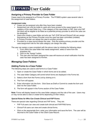User Guide
Assigning a Primary Provider to Case Folder
Cases need to be assigned to a Primary Provider. The FFSMIS system uses several rules in
the assignment of case folders.

Assignment rules
    Cases can be assigned only after they have been created.
    Assignment can only be made to users who have access to the cases based on the
      category of the case folder (e.g., if the category of the case folder is FAP, then only FAP
      full users will be eligible to be listed as a potential primary provider to which the case can
      be assigned).
    Users who create a case folder and who are “full” (FAP full and Clinical Full) can assign
      themselves as the Primary Provider once the case has been committed (created).
    A Primary Provider can assign the case to another provider.
    Providers to a case cannot assign the case. Only the existing primary provider and the
      case assignment role for the case category can assign the case.

The user can assign a case consistent with the above rules by initiating the following steps:
      1. From within the case folder that needs assignment, select a name from the
          dropdown list.
      2. Click on the “Assign” button.
      3. The user who has been assigned the case will receive an email notification that the
          case has been assigned to him/her.

Managing Case Folders
Adding Forms to a Case Folder
The following steps are used to add forms to a Case Folder:
   1. Open or create the Case Folder in which forms are to be added.
   2. The case folder Category will control which forms are displayed in the Forms list.
   3. Select a form from the Forms List by clicking on it.
   4. The Form will appear.
   5. Enter information into the form. Click Save as Draft or Commit to create the form and
      add it to the Case Folder.
   6. The form will appear in the Forms section of the Case Folder.

Note: Forms will display based on the case folder category and the role of the user. Users may
or may not be able to view or create forms depending on their role(s).

Special Rules for Who Can Create Clinical and FAP Forms
There are special rules regarding Clinical and FAP forms. They are:
   •   FAP Full users can view and create both clinical and FAP/FINS forms.
   •   Clinical Full users can view and create clinical forms.
   •   Click on the appropriate form, enter your information and save the form. The user will be
       returned to the Case Folder or the Client Case Record.



FFSMIS User Guide                           Version 4.3.3                                P a g e | 22
 