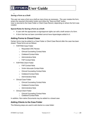 User Guide
   •
Saving a Form as a Draft

The user can save a form as a draft as many times as necessary. The user creates the form,
enters the required information button and clicks the “Save as Draft” button.
User is returned to the Case Folder or Client Case Record, depending on where the form was
created.

Special Rules for Saving a Form as a Draft:
   •   A user with the appropriate co-sign/approve rights can edit a draft version of a form.
   •   A form that has not been committed cannot have Appendages added to it.

Adding Forms to Closed Cases
Certain forms may be added to a Case Folder or Client Case Record after the case has been
closed. These forms are as follows:
   •   FAP/FINS Case Folder
           o   Requested CRC Review
           o   Clinical Counseling Contact Note
           o   Collateral Contact Note
           o   Administrative Note
           o   FAP Contact Note
   •   FAP/FINS Client Folder
           o   FAP Contact Note
           o   Victim Advocate Contact Note
           o   Clinical Counseling Contact Note
           o   Collateral Contact Note
           o   Administrative Note
   •   Clinical Case Folder
           o   Clinical Counseling Contact Note
           o   Collateral Contact Note
           o   Administrative Note
   •   Clinical Client Folder
           o   Clinical Counseling Contact Note
           o   Collateral Contact Note
In addition, Non-native Documents may be added to a closed case

Adding Clients to the Case Folder
The following steps are used to add clients to a case folder:



FFSMIS User Guide                          Version 4.3.3                                P a g e | 23
 