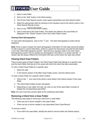 User Guide
   1. Open a case folder.
   2. Click on the “Add” button in the Client section.
   3. The On the Client Search screen, enter search parameters and click Search button.
   4. Select the appropriate client by clicking on the checkbox next to the client’s name in the
      Client Search Results screen.

   5. Click on the                        button.
   6. User is returned to the Case Folder. The clients are added to the case folder an
      displayed in the “Clients” section of the main Case Folder screen.

Viewing Client Demographics
To view client demographics, click on the      icon. The client demographics screen will be
displayed.

Note: Once a case is closed, the client demographic information for that case cannot be edited.
To edit a person's current information, perform a search for that person and edit the information
in the main Client Demographics section. Note that any changes made in the main Client
Demographics section will not update any demographic information in a closed case file. A
closed case file always reflects the information that was current when the case was closed.

Viewing Client Case Folders
There are two types of Client Folders: the Client Case Folder that belongs to a specific case,
and the client folder that lists all of the cases with which the client has been associated.
To view a Client Case Folder for a specific case:
   •   Open the case
   •   In the Clients section of the Main Case Folder screen, click the clients name.
To view a Case Folder for a specific client’s history:
   1. Click on the      icon next to the client’s name listed in the Clients section of the case
      folder.
   2. The Client Case Folders screen will appear.
   3. Depending on user rights, the user can click on any of the case folder numbers to
      display the corresponding case folder.
Note: the user must have access rights to the underlying case folder.

Removing a Client from a Case Folder
The following rules apply to removing a client from a case folder:
   •   There can be no forms created in the Case Folder.
   •   There can be no forms created in any associated Client Case Record.

To remove a client:
   1. From within the case folder, identify the client to remove within the Clients section.



FFSMIS User Guide                           Version 4.3.3                                 P a g e | 24
 
