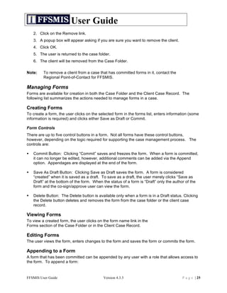 User Guide
    2. Click on the Remove link.
    3. A popup box will appear asking if you are sure you want to remove the client.
    4. Click OK.
    5. The user is returned to the case folder.
    6. The client will be removed from the Case Folder.

Note:    To remove a client from a case that has committed forms in it, contact the
         Regional Point-of-Contact for FFSMIS.

Managing Forms
Forms are available for creation in both the Case Folder and the Client Case Record. The
following list summarizes the actions needed to manage forms in a case.

Creating Forms
To create a form, the user clicks on the selected form in the forms list, enters information (some
information is required) and clicks either Save as Draft or Commit.

Form Controls
There are up to five control buttons in a form. Not all forms have these control buttons,
however, depending on the logic required for supporting the case management process. The
controls are:

   Commit Button: Clicking “Commit” saves and freezes the form. When a form is committed,
    it can no longer be edited, however, additional comments can be added via the Append
    option. Appendages are displayed at the end of the form.

   Save As Draft Button: Clicking Save as Draft saves the form. A form is considered
    “created” when it is saved as a draft. To save as a draft, the user merely clicks “Save as
    Draft” at the bottom of the form. When the status of a form is “Draft” only the author of the
    form and the co-sign/approve user can view the form.

   Delete Button: The Delete button is available only when a form is in a Draft status. Clicking
    the Delete button deletes and removes the form from the case folder or the client case
    record.

Viewing Forms
To view a created form, the user clicks on the form name link in the
Forms section of the Case Folder or in the Client Case Record.

Editing Forms
The user views the form, enters changes to the form and saves the form or commits the form.

Appending to a Form
A form that has been committed can be appended by any user with a role that allows access to
the form. To append a form:


FFSMIS User Guide                           Version 4.3.3                                P a g e | 25
 