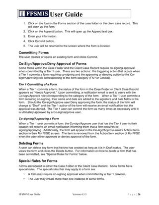 User Guide
   1. Click on the form in the Forms section of the case folder or the client case record. This
      will open up the form.
   2. Click on the Append button. This will open up the Append text box.
   3. Enter your information.
   4. Click Commit button.
   5. The user will be returned to the screen where the form is located.

Committing Forms
The user creates or opens an existing form and clicks Commit.

Co-Sign/Approve/Deny Approval of Forms
Some forms within the Case Folder and the Client Case Record require co-signing approval
when committed by a Tier 1 user. There are two actions: the triggering action that occurs when
a Tier 1 commits a form requiring co-signing and the approving or denying action by the Co-
sign/Approving role corresponding to the form category (FAP or Clinical).

Tier 1 Committing of a Form
When a Tier 1 commits a form, the status of the form in the Case Folder or Client Case Record
appears as “Needs Approval.” Upon committing, a notification email is sent to users with the
Co-sign/Approve role corresponding to the category of the form. When a Tier 1 user commits a
form requiring co-signing, their name and date are added to the signature and date fields in the
form. Should the Co-sign/Approve user Deny approving the form, the status of the form will
change to “Draft” and the Tier 1 author of the form will receive an email notification that the
approval was denied. The Tier 1 user can commit the form as many times as necessary until it
is ultimately approved by a Co-sign/approve user.

Co-signing/Approving a Form
When a Tier 1 user commits a form, the Co-sign/Approve user that has the Tier 1 user in their
location will receive an email notification informing them that a form requires co-
signing/approving. Additionally, the form will appear in the Co-sign/Approve user’s Action Items
section in their My FFSC screen. The item is removed from the Action Item section of My FFSC
when the user either approves or denies approval of the form.

Deleting Forms
A user can delete any form that he/she has created as long as it is in Draft status. The user
views the form and clicks the Delete button. For information on how to delete a form that has
been committed, see “Special Rules for Forms” below.

Special Rules for Forms
Forms are located in either the Case Folder or the Client Case Record. Some forms have
special rules. The special rules that may apply to a form are:
   •   A form may require co-signing approval when committed by a Tier 1 provider.
   •   The user may create more than one instance of some forms.




FFSMIS User Guide                         Version 4.3.3                               P a g e | 26
 