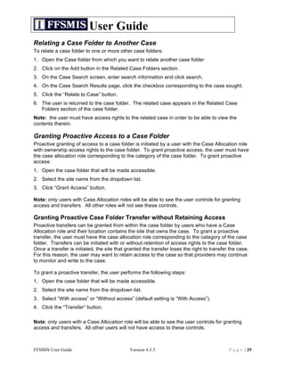 User Guide
Relating a Case Folder to Another Case
To relate a case folder to one or more other case folders:
1. Open the Case folder from which you want to relate another case folder
2. Click on the Add button in the Related Case Folders section.
3. On the Case Search screen, enter search information and click search.
4. On the Case Search Results page, click the checkbox corresponding to the case sought.
5. Click the “Relate to Case” button.
6. The user is returned to the case folder. The related case appears in the Related Case
   Folders section of the case folder.
Note: the user must have access rights to the related case in order to be able to view the
contents therein.

Granting Proactive Access to a Case Folder
Proactive granting of access to a case folder is initiated by a user with the Case Allocation role
with ownership access rights to the case folder. To grant proactive access, the user must have
the case allocation role corresponding to the category of the case folder. To grant proactive
access:
1. Open the case folder that will be made accessible.
2. Select the site name from the dropdown list.
3. Click “Grant Access” button.

Note: only users with Case Allocation roles will be able to see the user controls for granting
access and transfers. All other roles will not see these controls.

Granting Proactive Case Folder Transfer without Retaining Access
Proactive transfers can be granted from within the case folder by users who have a Case
Allocation role and their location contains the site that owns the case. To grant a proactive
transfer, the user must have the case allocation role corresponding to the category of the case
folder. Transfers can be initiated with or without retention of access rights to the case folder.
Once a transfer is initiated, the site that granted the transfer loses the right to transfer the case.
For this reason, the user may want to retain access to the case so that providers may continue
to monitor and write to the case.

To grant a proactive transfer, the user performs the following steps:
1. Open the case folder that will be made accessible.
2. Select the site name from the dropdown list.
3. Select “With access” or “Without access” (default setting is “With Access”).
4. Click the “Transfer” button.

Note: only users with a Case Allocation role will be able to see the user controls for granting
access and transfers. All other users will not have access to these controls.



FFSMIS User Guide                            Version 4.3.3                                  P a g e | 29
 