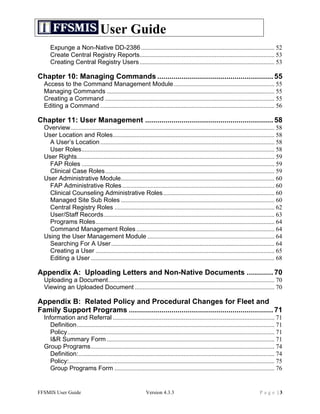 User Guide
     Expunge a Non-Native DD-2386 ..................................................................................... 52	
  
     Create Central Registry Reports...................................................................................... 53	
  
     Creating Central Registry Users ...................................................................................... 53	
  

Chapter 10: Managing Commands ......................................................... 55	
  
  Access to the Command Management Module ................................................................ 55	
  
  Managing Commands ........................................................................................................... 55	
  
  Creating a Command ............................................................................................................ 55	
  
  Editing a Command ............................................................................................................... 56	
  

Chapter 11: User Management ............................................................... 58	
  
  Overview.................................................................................................................................. 58	
  
  User Location and Roles....................................................................................................... 58	
  
    A User’s Location ............................................................................................................... 58	
  
    User Roles........................................................................................................................... 58	
  
  User Rights.............................................................................................................................. 59	
  
    FAP Roles ........................................................................................................................... 59	
  
    Clinical Case Roles............................................................................................................ 59	
  
  User Administrative Module.................................................................................................. 60	
  
    FAP Administrative Roles ................................................................................................. 60	
  
    Clinical Counseling Administrative Roles....................................................................... 60	
  
    Managed Site Sub Roles .................................................................................................. 60	
  
    Central Registry Roles ...................................................................................................... 62	
  
    User/Staff Records............................................................................................................. 63	
  
    Programs Roles.................................................................................................................. 64	
  
    Command Management Roles ........................................................................................ 64	
  
  Using the User Management Module ................................................................................. 64	
  
    Searching For A User ........................................................................................................ 64	
  
    Creating a User .................................................................................................................. 65	
  
    Editing a User ..................................................................................................................... 68	
  

Appendix A: Uploading Letters and Non-Native Documents ............. 70	
  
  Uploading a Document.......................................................................................................... 70	
  
  Viewing an Uploaded Document ......................................................................................... 70	
  

Appendix B: Related Policy and Procedural Changes for Fleet and
Family Support Programs ....................................................................... 71	
  
  Information and Referral ....................................................................................................... 71	
  
     Definition.............................................................................................................................. 71	
  
     Policy.................................................................................................................................... 71	
  
     I&R Summary Form ........................................................................................................... 71	
  
  Group Programs..................................................................................................................... 74	
  
     Definition:............................................................................................................................. 74	
  
     Policy:................................................................................................................................... 75	
  
     Group Programs Form ...................................................................................................... 76	
  


FFSMIS User Guide                                               Version 4.3.3                                                          Page |3
 