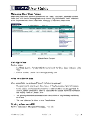 User Guide
Managing Client Case Folders
The Client Case Folder is similar to the main Case Folder. The Client Case folder contains
forms to be used for documenting case activity specific only to the named client. The same
action sequences used in the Case Folder also apply to the Client Case Record.




                                     Client Folder Screen

Closing a Case
To close a case:
   •   FAP/FINS: Submit a Periodic CRC Review form with the “Close Case” field value set to
       “Yes”
   •   Clinical: Submit a Clinical Case Closing Summary form


Rules for Closed Cases

When a case folder has a status of “closed” the following rules apply:
   •   Users can search on and open closed cases (if they have access rights to the case).
   •   Forms created prior to case closure cannot be edited, but they can be appended. In
       addition, certain forms can be added to a case after it is closed. For more information,
       see “Adding Forms to Closed Cases”.
   •   The granting of transfers and case access can continue to be granted by the owning
       FFSC site.
   •   The case folder can be linked to other Case Folders.

Closing a Case as an I&R
To close a case as an I&R, special rules apply. They are:



FFSMIS User Guide                          Version 4.3.3                               P a g e | 30
 