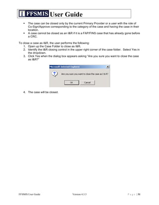 User Guide
      The case can be closed only by the current Primary Provider or a user with the role of
       Co-Sign/Approve corresponding to the category of the case and having the case in their
       location.
      A case cannot be closed as an I&R if it is a FAP/FINS case that has already gone before
       a CRC.

To close a case as I&R, the user performs the following:
   1. Open up the Case Folder to close as I&R.
   2. Identify the I&R closing control in the upper right corner of the case folder. Select Yes in
       the dropdown.
   3. Click Yes when the dialog box appears asking “Are you sure you want to close the case
       as I&R?”




   4. The case will be closed.




FFSMIS User Guide                          Version 4.3.3                                P a g e | 31
 