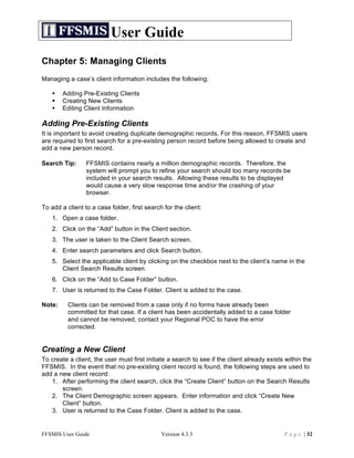 User Guide
Chapter 5: Managing Clients
Managing a case’s client information includes the following:

       Adding Pre-Existing Clients
       Creating New Clients
       Editing Client Information

Adding Pre-Existing Clients
It is important to avoid creating duplicate demographic records. For this reason, FFSMIS users
are required to first search for a pre-existing person record before being allowed to create and
add a new person record.

Search Tip:      FFSMIS contains nearly a million demographic records. Therefore, the
                 system will prompt you to refine your search should too many records be
                 included in your search results. Allowing these results to be displayed
                 would cause a very slow response time and/or the crashing of your
                 browser.

To add a client to a case folder, first search for the client:
    1. Open a case folder.
    2. Click on the “Add” button in the Client section.
    3. The user is taken to the Client Search screen.
    4. Enter search parameters and click Search button.
    5. Select the applicable client by clicking on the checkbox next to the client’s name in the
       Client Search Results screen.
    6. Click on the “Add to Case Folder” button.
    7. User is returned to the Case Folder. Client is added to the case.

Note:     Clients can be removed from a case only if no forms have already been
          committed for that case. If a client has been accidentally added to a case folder
          and cannot be removed, contact your Regional POC to have the error
          corrected.


Creating a New Client
To create a client, the user must first initiate a search to see if the client already exists within the
FFSMIS. In the event that no pre-existing client record is found, the following steps are used to
add a new client record:
   1. After performing the client search, click the “Create Client” button on the Search Results
       screen.
   2. The Client Demographic screen appears. Enter information and click “Create New
       Client” button.
   3. User is returned to the Case Folder. Client is added to the case.


FFSMIS User Guide                             Version 4.3.3                                  P a g e | 32
 