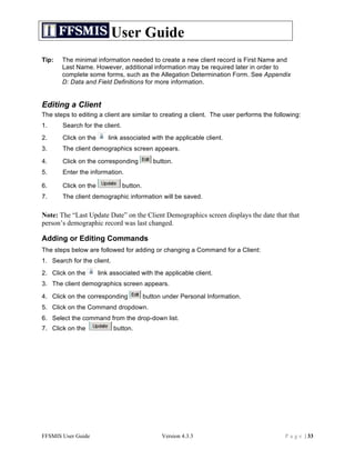 User Guide
Tip:   The minimal information needed to create a new client record is First Name and
       Last Name. However, additional information may be required later in order to
       complete some forms, such as the Allegation Determination Form. See Appendix
       D: Data and Field Definitions for more information.


Editing a Client
The steps to editing a client are similar to creating a client. The user performs the following:
1.     Search for the client.
2.     Click on the      link associated with the applicable client.
3.     The client demographics screen appears.

4.     Click on the corresponding            button.
5.     Enter the information.

6.     Click on the             button.
7.     The client demographic information will be saved.

Note: The “Last Update Date” on the Client Demographics screen displays the date that that
person’s demographic record was last changed.

Adding or Editing Commands
The steps below are followed for adding or changing a Command for a Client:
1. Search for the client.
2. Click on the       link associated with the applicable client.
3. The client demographics screen appears.

4. Click on the corresponding             button under Personal Information.
5. Click on the Command dropdown.
6. Select the command from the drop-down list.
7. Click on the             button.




FFSMIS User Guide                               Version 4.3.3                             P a g e | 33
 