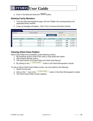 User Guide
   2. Enter in the edits and clicks the          button.

Deleting Family Members
   1. From the client demographics page, click the “Delete” link corresponding to the
      applicable family member.
   2. A pop up message will appear. Click “Yes” to remove the family member.




Viewing Client Case Folders
Client Case Folders are accessible via the following screens:
    1. My Workload section of My FFSC when a case exists with clients.
    2. Client Search Results screen.
    3. The client section of a Case Folder and Client Case Record.
   4. By clicking on the                    button in the Client Demographic module.

To view a client’s Client Case Folders screen, the user performs the following:
   1. Search for the user.
   2. Click on the   icon or the                      button in the Client Demographic module.
   3. The Client Case Folders screen appears.




FFSMIS User Guide                          Version 4.3.3                                P a g e | 35
 