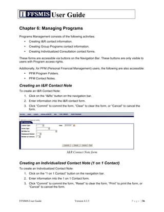 User Guide
Chapter 6: Managing Programs
Programs Management consists of the following activities:
   •   Creating I&R contact information.
   •   Creating Group Programs contact information.
   •   Creating Individualized Consultation contact forms.

These forms are accessible via buttons on the Navigation Bar. These buttons are only visible to
users with Program access rights.

Additionally, for PFM (Personal Financial Management) users, the following are also accessible:
   •   PFM Program Folders.
   •   PFM Contact Notes.

Creating an I&R Contact Note
To create an I&R Contact Note:
   1. Click on the “I&Rs” button on the navigation bar.
   2. Enter information into the I&R contact form.
   3. Click “Commit” to commit the form, “Clear” to clear the form, or “Cancel” to cancel the
      form.




                                     I&R Contact Note form


Creating an Individualized Contact Note (1 on 1 Contact)
To create an Individualized Contact Note:
   1. Click on the “1 on 1 Contact” button on the navigation bar.
   2. Enter information into the 1 on 1 Contact form.
   3. Click “Commit” to commit the form, “Reset” to clear the form, “Print” to print the form, or
      “Cancel” to cancel the form.



FFSMIS User Guide                           Version 4.3.3                               P a g e | 36
 