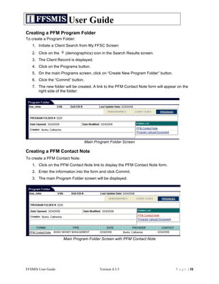 User Guide
Creating a PFM Program Folder
To create a Program Folder:
   1. Initiate a Client Search from My FFSC Screen
   2. Click on the    (demographics) icon in the Search Results screen.
   3. The Client Record is displayed.
   4. Click on the Programs button.
   5. On the main Programs screen, click on “Create New Program Folder” button.
   6. Click the “Commit” button.
   7. The new folder will be created. A link to the PFM Contact Note form will appear on the
      right side of the folder:




                                   Main Program Folder Screen

Creating a PFM Contact Note
To create a PFM Contact Note:
   1. Click on the PFM Contact Note link to display the PFM Contact Note form.
   2. Enter the information into the form and click Commit.
   3. The main Program Folder screen will be displayed:




                     Main Program Folder Screen with PFM Contact Note




FFSMIS User Guide                          Version 4.3.3                             P a g e | 38
 