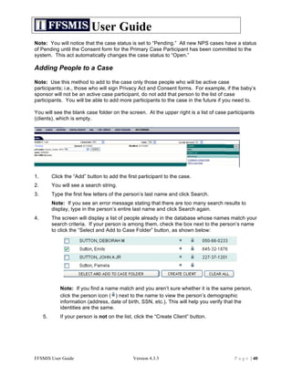 User Guide
Note: You will notice that the case status is set to “Pending.” All new NPS cases have a status
of Pending until the Consent form for the Primary Case Participant has been committed to the
system. This act automatically changes the case status to “Open.”

Adding People to a Case

Note: Use this method to add to the case only those people who will be active case
participants; i.e., those who will sign Privacy Act and Consent forms. For example, if the baby’s
sponsor will not be an active case participant, do not add that person to the list of case
participants. You will be able to add more participants to the case in the future if you need to.

You will see the blank case folder on the screen. At the upper right is a list of case participants
(clients), which is empty.




1.        Click the “Add” button to add the first participant to the case.
2.        You will see a search string.
3.        Type the first few letters of the person’s last name and click Search.
          Note: If you see an error message stating that there are too many search results to
          display, type in the person’s entire last name and click Search again.
4.        The screen will display a list of people already in the database whose names match your
          search criteria. If your person is among them, check the box next to the person’s name
          to click the “Select and Add to Case Folder” button, as shown below:




             Note: If you find a name match and you aren’t sure whether it is the same person,
             click the person icon ( ) next to the name to view the person’s demographic
             information (address, date of birth, SSN, etc.). This will help you verify that the
             identities are the same.
     5.      If your person is not on the list, click the “Create Client” button.




FFSMIS User Guide                              Version 4.3.3                              P a g e | 40
 