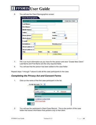 User Guide
   6.      You will see the Client Demographics screen




   7.      Fill in as much information as you have for the person and click “Create New Client.”
           Last Name and First Name are the only required fields.
   8.      You will see that the person has been added to the case folder.

Repeat steps 1 through 7 above to add all the case participants to the case.

Completing the Privacy Act and Consent Forms

   1.      Click on the name of the first case participant in the list.




   2.      You will see the participant’s Client Case Record. This is the portion of the case
           folder that stores information that pertains only to that client.



FFSMIS User Guide                            Version 4.3.3                             P a g e | 41
 