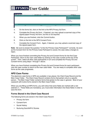 User Guide




   3.      On the forms list, click on the link to the NPS Privacy Act form.
   4.      Complete the Privacy Act form. If desired, you may upload a scanned copy of the
           signed paper Privacy Act form, but this is not required.
   5.      When you are finished, click the Commit button.
   6.      Click on the link to the NPS Consent Form.
   7.      Complete the Consent Form. Again, if desired, you may upload a scanned copy of
           the signed paper form.
Note: Be sure to answer the question “Is this the Primary Case Participant?” correctly. As soon
as the Consent form for the Primary Case Participant is saved, the case status changes to
Open.

When you have finished committing the Privacy Act and Consent forms for the first Case
Participant, return to the main case folder by clicking on the case number at the top of the
screen. Then, select all other case participants in turn and complete the Privacy Act and
Consent forms using steps 1 through 7 above.

When you have finished completing the Privacy Act and Consent forms for each participant,
click the case number to return to the main case folder. You are ready to complete other case
forms as the case progresses.

NPS Case Forms
The electronic case forms in NPS are available in two places: the Client Case Record and the
Main Case Folder. The Client Case Record contains forms that pertain only to a specific
person. The Main Case Folder contains forms that pertain to the case in general. Most of your
casework will involve forms stored in the Main Case Folder.

When you are filling out NPS forms, you will notice that some fields are marked with a red
asterisk (*). These fields are mandatory; you must enter information into these fields in order to
save the form.

Forms Stored in the Client Case Record
The following forms are stored in the Client Case Record:
   •    Privacy Act form
   •    Consent form
   •    Social History
   •    Nurturing Quiz/AAPI-2 Scores



FFSMIS User Guide                          Version 4.3.3                                P a g e | 42
 