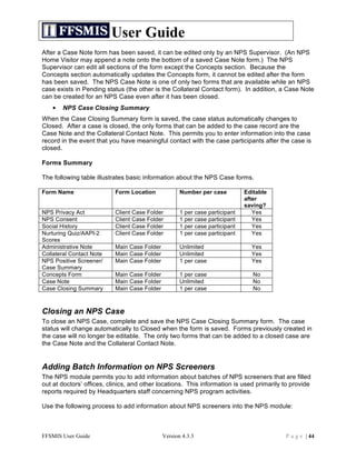 User Guide
After a Case Note form has been saved, it can be edited only by an NPS Supervisor. (An NPS
Home Visitor may append a note onto the bottom of a saved Case Note form.) The NPS
Supervisor can edit all sections of the form except the Concepts section. Because the
Concepts section automatically updates the Concepts form, it cannot be edited after the form
has been saved. The NPS Case Note is one of only two forms that are available while an NPS
case exists in Pending status (the other is the Collateral Contact form). In addition, a Case Note
can be created for an NPS Case even after it has been closed.
   •   NPS Case Closing Summary
When the Case Closing Summary form is saved, the case status automatically changes to
Closed. After a case is closed, the only forms that can be added to the case record are the
Case Note and the Collateral Contact Note. This permits you to enter information into the case
record in the event that you have meaningful contact with the case participants after the case is
closed.

Forms Summary

The following table illustrates basic information about the NPS Case forms.

Form Name                  Form Location             Number per case          Editable
                                                                              after
                                                                              saving?
NPS Privacy Act            Client Case Folder        1 per case participant      Yes
NPS Consent                Client Case Folder        1 per case participant      Yes
Social History             Client Case Folder        1 per case participant      Yes
Nurturing Quiz/AAPI-2      Client Case Folder        1 per case participant      Yes
Scores
Administrative Note        Main Case Folder          Unlimited                  Yes
Collateral Contact Note    Main Case Folder          Unlimited                  Yes
NPS Positive Screener/     Main Case Folder          1 per case                 Yes
Case Summary
Concepts Form              Main Case Folder          1 per case                  No
Case Note                  Main Case Folder          Unlimited                   No
Case Closing Summary       Main Case Folder          1 per case                  No



Closing an NPS Case
To close an NPS Case, complete and save the NPS Case Closing Summary form. The case
status will change automatically to Closed when the form is saved. Forms previously created in
the case will no longer be editable. The only two forms that can be added to a closed case are
the Case Note and the Collateral Contact Note.


Adding Batch Information on NPS Screeners
The NPS module permits you to add information about batches of NPS screeners that are filled
out at doctors’ offices, clinics, and other locations. This information is used primarily to provide
reports required by Headquarters staff concerning NPS program activities.

Use the following process to add information about NPS screeners into the NPS module:



FFSMIS User Guide                             Version 4.3.3                               P a g e | 44
 