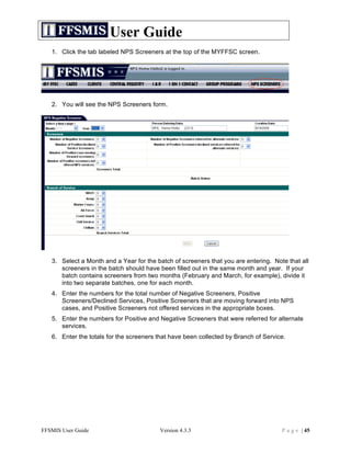 User Guide
   1. Click the tab labeled NPS Screeners at the top of the MYFFSC screen.




   2. You will see the NPS Screeners form.




   3. Select a Month and a Year for the batch of screeners that you are entering. Note that all
      screeners in the batch should have been filled out in the same month and year. If your
      batch contains screeners from two months (February and March, for example), divide it
      into two separate batches, one for each month.
   4. Enter the numbers for the total number of Negative Screeners, Positive
      Screeners/Declined Services, Positive Screeners that are moving forward into NPS
      cases, and Positive Screeners not offered services in the appropriate boxes.
   5. Enter the numbers for Positive and Negative Screeners that were referred for alternate
      services.
   6. Enter the totals for the screeners that have been collected by Branch of Service.




FFSMIS User Guide                        Version 4.3.3                               P a g e | 45
 