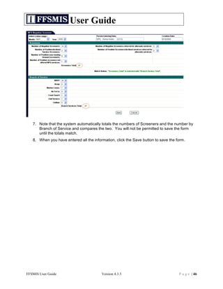 User Guide




   7. Note that the system automatically totals the numbers of Screeners and the number by
      Branch of Service and compares the two. You will not be permitted to save the form
      until the totals match.
   8. When you have entered all the information, click the Save button to save the form.




FFSMIS User Guide                        Version 4.3.3                              P a g e | 46
 