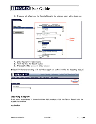 User Guide
   3. The page will refresh and the Reports Filters for the selected report will be displayed:




   4. Enter the preferred parameters.
   5. Click the “Run the Report” button.
   6. The report will be opened in a new window

Note: Instructions for creating each individual report can be found within the Reporting module:




Reading a Report
Each report is composed of three distinct sections: the Action Bar, the Report Results, and the
Report Parameters.

Action Bar




FFSMIS User Guide                         Version 4.3.3                                P a g e | 48
 