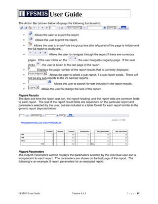User Guide
The Action Bar (shown below) displays the following functionality:



           Allows the user to export the report.
               Allows the user to print the report.
           Allows the user to show/hide the group tree (the left panel of the page is hidden and
       the full report is displayed).

                          Allows the user to navigate through the report if there are numerous

       pages. If the user clicks on the                the user navigates page-by-page. If the user
       clicks       , the user is taken to the last page of the report.
                Displays the page number of the report results that is currently displayed.
                       Allows the user to select a sub-report, if a sub-report exists. There will
       not be any sub-reports to the 22 canned reports.

                              Allows the user to search for text included in the report results.
                    Allows the user to change the size of the report.

Report Results
The date and time the report was run, the report heading, and the report data are common fields
to each report. The rest of the report result fields are dependent on the particular report and
parameters selected by the user, but are included in a table format for each report similar to the
generic report depicted below:




Report Parameters
The Report Parameters section displays the parameters selected by the individual user and is
independent to each report. The parameters are shown on the last page of the report. The
following is an example of report parameters for an executed report:




FFSMIS User Guide                              Version 4.3.3                                P a g e | 49
 