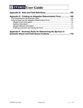 User Guide
Appendix D: Data and Field Definitions .............................................. 105	
  

Appendix E: Creating an Allegation Determination Form ................. 108	
  
  Pre-Populating the Demographic Data............................................................................. 108	
  
  Entering Data Into the Allegation Determination Form .................................................. 108	
  
    Alleged Victim Information .............................................................................................. 110	
  
    Sponsor Information ........................................................................................................ 111	
  
    Alleged Offender Information ......................................................................................... 112	
  
    Entering Comments and Saving the Form................................................................... 114	
  

Appendix F: Business Rules for Determining the Sponsor in
Domestic Abuse and Child Abuse Incidents ....................................... 116	
  




FFSMIS User Guide                                          Version 4.3.3                                                  Page |5
 