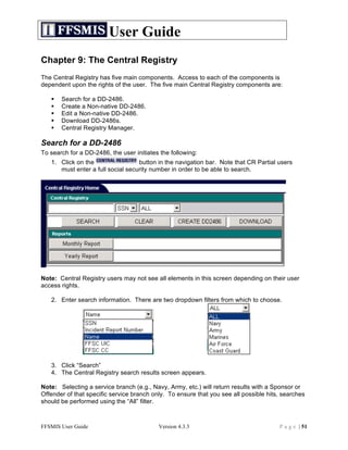 User Guide
Chapter 9: The Central Registry
The Central Registry has five main components. Access to each of the components is
dependent upon the rights of the user. The five main Central Registry components are:

      Search for a DD-2486.
      Create a Non-native DD-2486.
      Edit a Non-native DD-2486.
      Download DD-2486s.
      Central Registry Manager.

Search for a DD-2486
To search for a DD-2486, the user initiates the following:
   1. Click on the                 button in the navigation bar. Note that CR Partial users
      must enter a full social security number in order to be able to search.




Note: Central Registry users may not see all elements in this screen depending on their user
access rights.

   2. Enter search information. There are two dropdown filters from which to choose.




   3. Click “Search”
   4. The Central Registry search results screen appears.

Note: Selecting a service branch (e.g., Navy, Army, etc.) will return results with a Sponsor or
Offender of that specific service branch only. To ensure that you see all possible hits, searches
should be performed using the “All” filter.



FFSMIS User Guide                          Version 4.3.3                               P a g e | 51
 