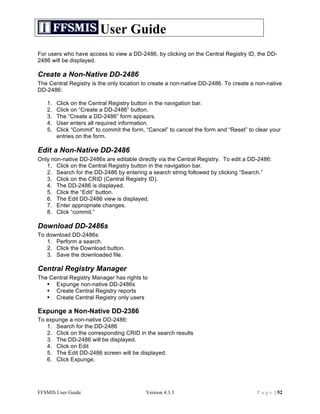User Guide
For users who have access to view a DD-2486, by clicking on the Central Registry ID, the DD-
2486 will be displayed.

Create a Non-Native DD-2486
The Central Registry is the only location to create a non-native DD-2486. To create a non-native
DD-2486:

   1.   Click on the Central Registry button in the navigation bar.
   2.   Click on “Create a DD-2486” button.
   3.   The “Create a DD-2486” form appears.
   4.   User enters all required information.
   5.   Click “Commit” to commit the form, “Cancel” to cancel the form and “Reset” to clear your
        entries on the form.

Edit a Non-Native DD-2486
Only non-native DD-2486s are editable directly via the Central Registry. To edit a DD-2486:
   1. Click on the Central Registry button in the navigation bar.
   2. Search for the DD-2486 by entering a search string followed by clicking “Search.”
   3. Click on the CRID (Central Registry ID).
   4. The DD-2486 is displayed.
   5. Click the “Edit” button.
   6. The Edit DD-2486 view is displayed.
   7. Enter appropriate changes.
   8. Click “commit.”

Download DD-2486s
To download DD-2486s:
   1. Perform a search.
   2. Click the Download button.
   3. Save the downloaded file.

Central Registry Manager
The Central Registry Manager has rights to
    Expunge non-native DD-2486s
    Create Central Registry reports
    Create Central Registry only users

Expunge a Non-Native DD-2386
To expunge a non-native DD-2486:
   1. Search for the DD-2486
   2. Click on the corresponding CRID in the search results
   3. The DD-2486 will be displayed.
   4. Click on Edit
   5. The Edit DD-2486 screen will be displayed.
   6. Click Expunge.




FFSMIS User Guide                          Version 4.3.3                              P a g e | 52
 