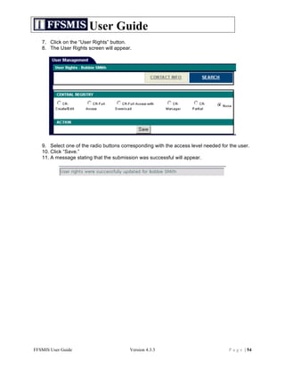 User Guide
   7. Click on the “User Rights” button.
   8. The User Rights screen will appear.




   9. Select one of the radio buttons corresponding with the access level needed for the user.
   10. Click “Save.”
   11. A message stating that the submission was successful will appear.




FFSMIS User Guide                        Version 4.3.3                               P a g e | 54
 