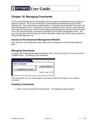 User Guide
Chapter 10: Managing Commands
The Command Management module allows sites and regions to identify services provided to a
specific command. The Command Module is administered at the Regional Level by select
regional staff. Commands that are added appear in a dropdown list in selected forms and in the
Client Demographics view. Furthermore, all users irrespective of their role can view Command
information that was set up in the Command Management Module by clicking on the Command
Link in the Group Programs, Individual Consultation and the Client Demographic forms. The
user can only read and not change any of the information unless the user has been granted the
Command Management role.

Access to the Command Management Module
Only users who have Regional Location rights can be assigned the Command Management
Role.


Managing Commands
To access the Command Management Module, click on the “Commands” link an the top of the
FFSMIS screen. The following view will appear:




From this screen, you can create (add) a command or edit the information in an existing
command.

Creating a Command

   1. Click on the Create New Command button. The following screen appears:




FFSMIS User Guide                         Version 4.3.3                              P a g e | 55
 