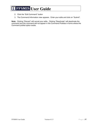User Guide
   2. Click the “Edit Command” button
   3. The Command Information view appears. Enter your edits and click on “Submit”.

Note: Clicking “Discard” will cancel your edits. Clicking “Deactivate” will deactivate the
command and the command will not appear in the Command Picklists in forms where the
Command picklist option exists.




FFSMIS User Guide                         Version 4.3.3                                P a g e | 57
 