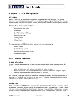 User Guide
Chapter 11: User Management
Overview
Before a user can access FFSMIS, they must have a FFSMIS user account. This section
describes how to create new users and how to edit existing user rights. The only roles that can
create and edit user accounts are the System Administrator and the Central Registry Manager.

This chapter is divided into six sections:
•       User Location and Roles
•       User Rights
•       User Administration Module
•       Searching for Users
•       Creating Users
•       Editing Users

The Users section of FFSMIS contains several main screens including:
•       Search screen
•       Search Results screen
•       User Contact Information screen
•       User Rights screen


User Location and Roles
A User’s Location
A user’s location will be either at the site level, the regional level, or the Headquarters (HQ)
level.

    •   A site-level user can only access information for his or her site.
    •   Region-level users can access information for each site within their assigned region.
    •   HQ-level users can access site information for any site.

For example, a site-level user at the Pensacola site can only access information submitted by
users at the Pensacola site. A region-level user at the Pensacola site would be able to access
information for all sites in the Gulf Coast region.


User Roles
Each user within FFSMIS has one or more roles. Roles define what content a user can access.
Roles allow the user to access specific sections within FFSMIS. For example, a Clinical Clerical
role can create a case folder and add/remove clients to the case folder, but they won’t have any
access to forms in the forms list or the forms section of the case folder and client case folder. A


FFSMIS User Guide                            Version 4.3.3                                 P a g e | 58
 
